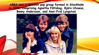 ABBA was a Swedish pop group formed in Stockholm
in 1972, comprising Agnetha Fältskog, Björn Ulvaeus,
Benny Andersson, and Anni-Frid Lyngstad.
 