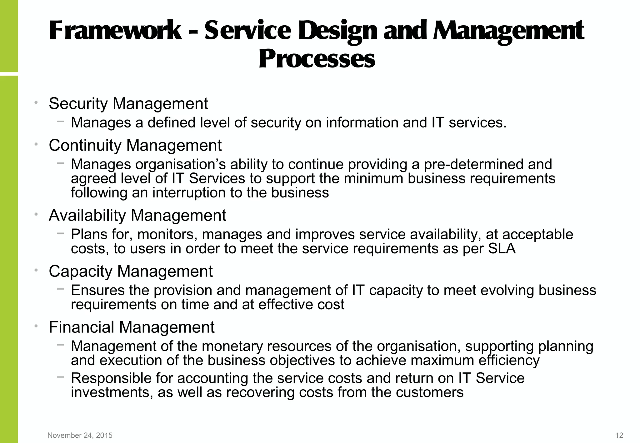 November 24, 2015 12
Framework - Service Design and Management
Processes
• Security Management
− Manages a defined level of security on information and IT services.
• Continuity Management
− Manages organisation’s ability to continue providing a pre-determined and
agreed level of IT Services to support the minimum business requirements
following an interruption to the business
• Availability Management
− Plans for, monitors, manages and improves service availability, at acceptable
costs, to users in order to meet the service requirements as per SLA
• Capacity Management
− Ensures the provision and management of IT capacity to meet evolving business
requirements on time and at effective cost
• Financial Management
− Management of the monetary resources of the organisation, supporting planning
and execution of the business objectives to achieve maximum efficiency
− Responsible for accounting the service costs and return on IT Service
investments, as well as recovering costs from the customers
 