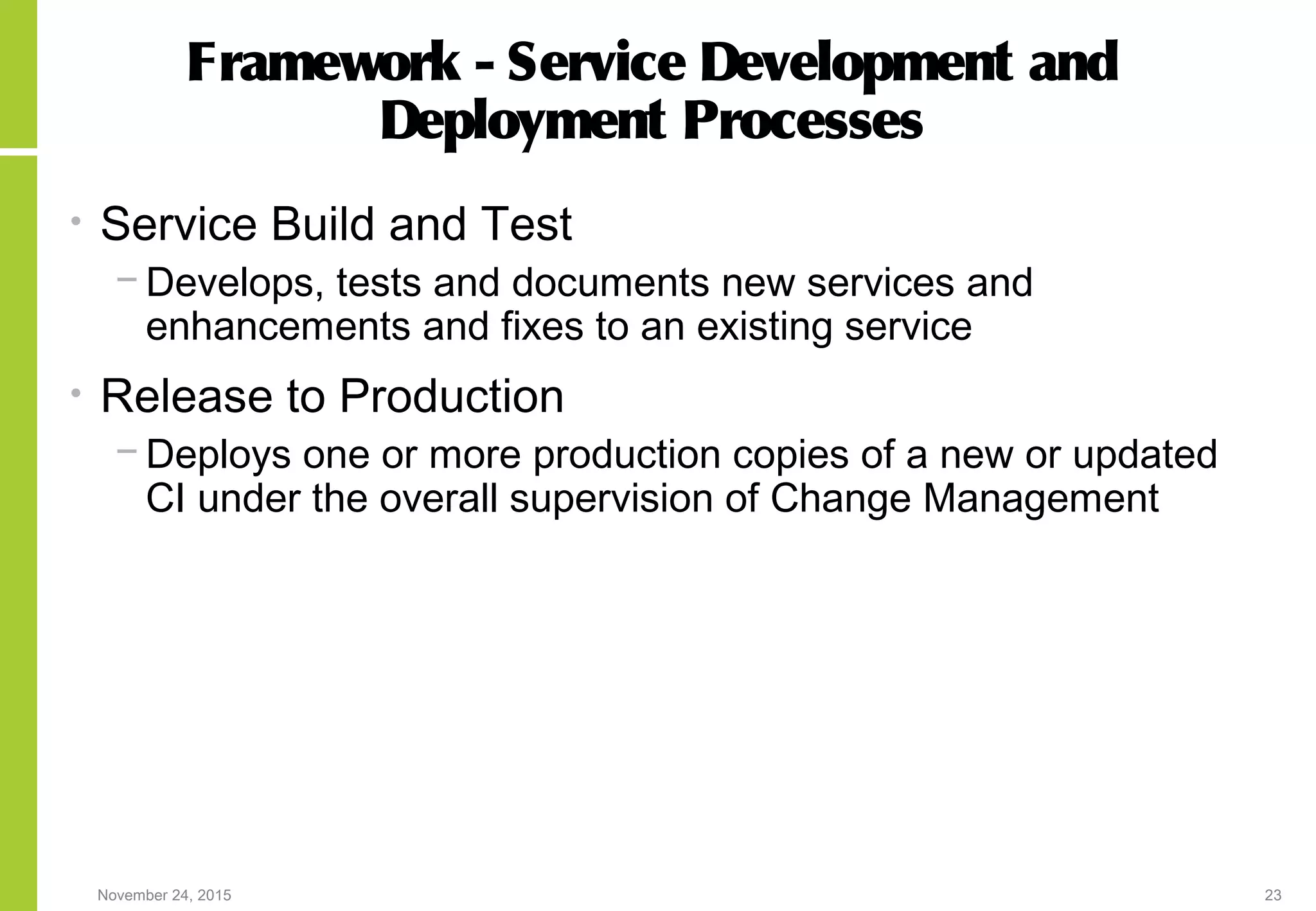November 24, 2015 23
Framework - Service Development and
Deployment Processes
• Service Build and Test
− Develops, tests and documents new services and
enhancements and fixes to an existing service
• Release to Production
− Deploys one or more production copies of a new or updated
CI under the overall supervision of Change Management
 