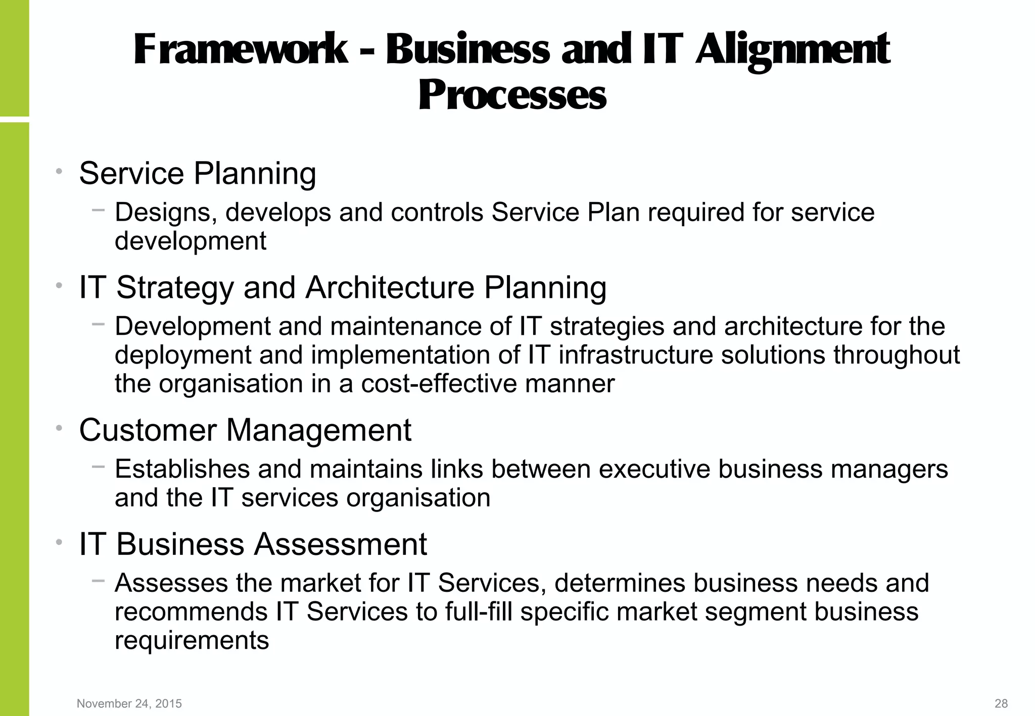 November 24, 2015 28
Framework - Business and IT Alignment
Processes
• Service Planning
− Designs, develops and controls Service Plan required for service
development
• IT Strategy and Architecture Planning
− Development and maintenance of IT strategies and architecture for the
deployment and implementation of IT infrastructure solutions throughout
the organisation in a cost-effective manner
• Customer Management
− Establishes and maintains links between executive business managers
and the IT services organisation
• IT Business Assessment
− Assesses the market for IT Services, determines business needs and
recommends IT Services to full-fill specific market segment business
requirements
 