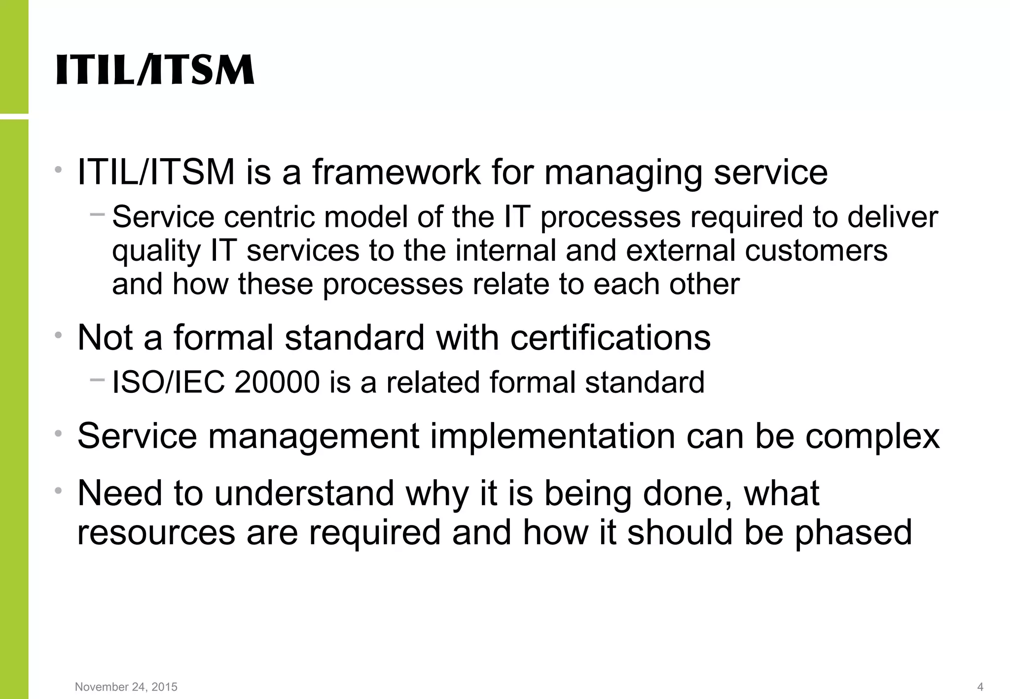November 24, 2015 4
ITIL/ITSM
• ITIL/ITSM is a framework for managing service
− Service centric model of the IT processes required to deliver
quality IT services to the internal and external customers
and how these processes relate to each other
• Not a formal standard with certifications
− ISO/IEC 20000 is a related formal standard
• Service management implementation can be complex
• Need to understand why it is being done, what
resources are required and how it should be phased
 
