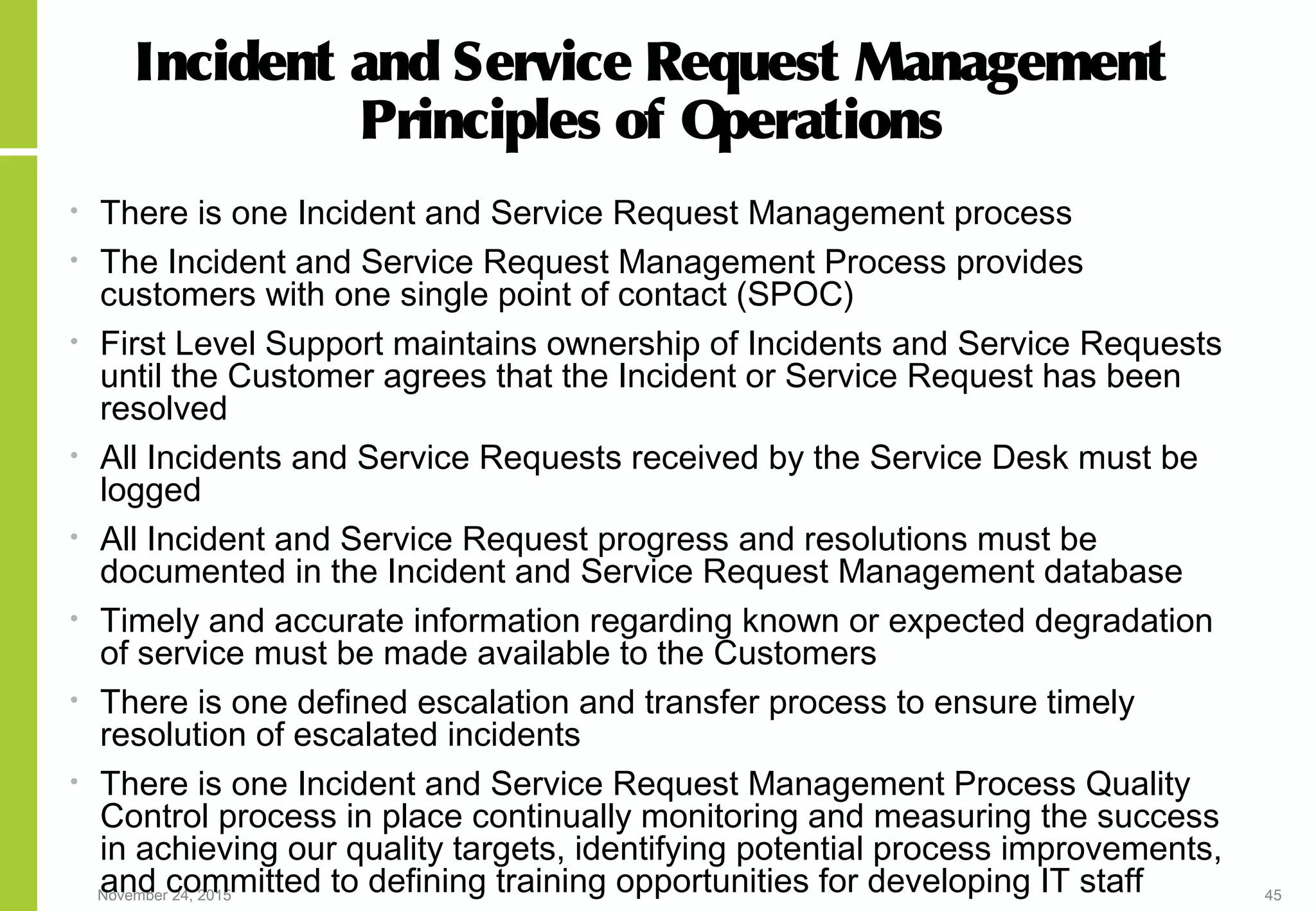 November 24, 2015 45
Incident and Service Request Management
Principles of Operations
• There is one Incident and Service Request Management process
• The Incident and Service Request Management Process provides
customers with one single point of contact (SPOC)
• First Level Support maintains ownership of Incidents and Service Requests
until the Customer agrees that the Incident or Service Request has been
resolved
• All Incidents and Service Requests received by the Service Desk must be
logged
• All Incident and Service Request progress and resolutions must be
documented in the Incident and Service Request Management database
• Timely and accurate information regarding known or expected degradation
of service must be made available to the Customers
• There is one defined escalation and transfer process to ensure timely
resolution of escalated incidents
• There is one Incident and Service Request Management Process Quality
Control process in place continually monitoring and measuring the success
in achieving our quality targets, identifying potential process improvements,
and committed to defining training opportunities for developing IT staff
 