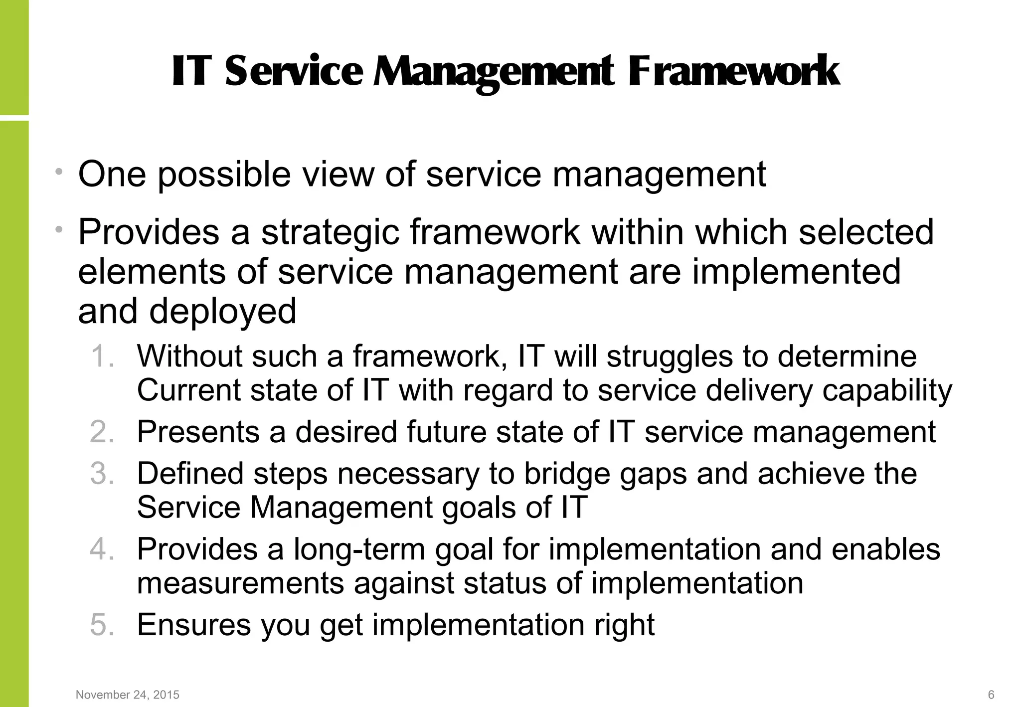 November 24, 2015 6
IT Service Management Framework
• One possible view of service management
• Provides a strategic framework within which selected
elements of service management are implemented
and deployed
1. Without such a framework, IT will struggles to determine
Current state of IT with regard to service delivery capability
2. Presents a desired future state of IT service management
3. Defined steps necessary to bridge gaps and achieve the
Service Management goals of IT
4. Provides a long-term goal for implementation and enables
measurements against status of implementation
5. Ensures you get implementation right
 