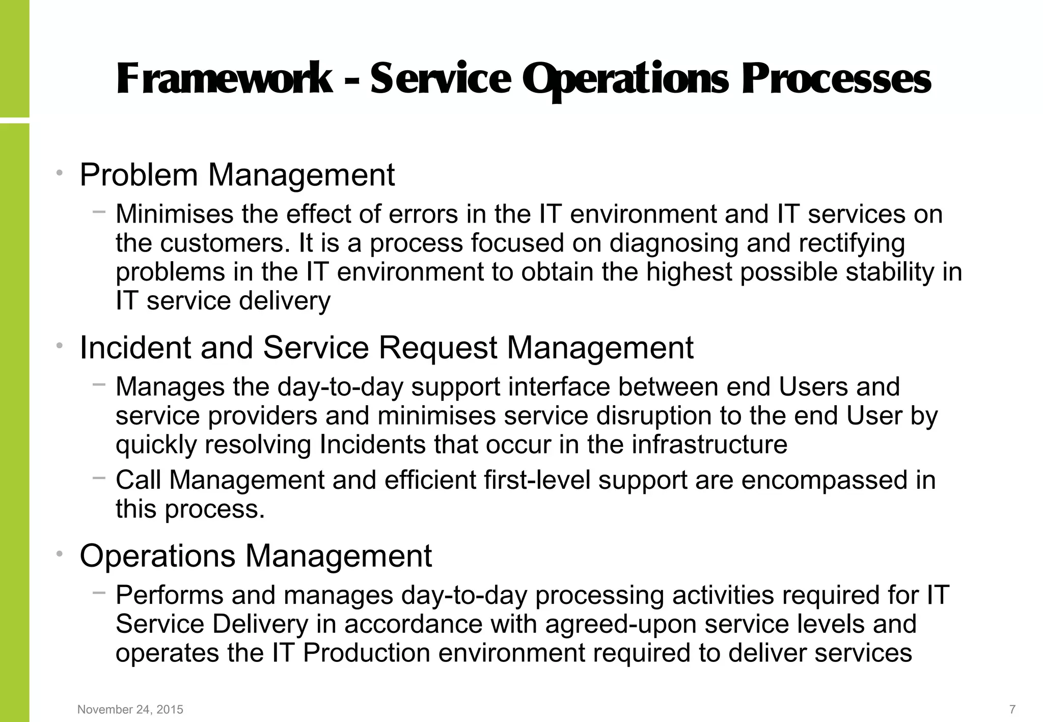 November 24, 2015 7
Framework - Service Operations Processes
• Problem Management
− Minimises the effect of errors in the IT environment and IT services on
the customers. It is a process focused on diagnosing and rectifying
problems in the IT environment to obtain the highest possible stability in
IT service delivery
• Incident and Service Request Management
− Manages the day-to-day support interface between end Users and
service providers and minimises service disruption to the end User by
quickly resolving Incidents that occur in the infrastructure
− Call Management and efficient first-level support are encompassed in
this process.
• Operations Management
− Performs and manages day-to-day processing activities required for IT
Service Delivery in accordance with agreed-upon service levels and
operates the IT Production environment required to deliver services
 