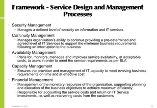 November 24, 2015 12
Framework - Service Design and Management
Processes
• Security Management
− Manages a defined level of security on information and IT services.
• Continuity Management
− Manages organisation’s ability to continue providing a pre-determined and
agreed level of IT Services to support the minimum business requirements
following an interruption to the business
• Availability Management
− Plans for, monitors, manages and improves service availability, at acceptable
costs, to users in order to meet the service requirements as per SLA
• Capacity Management
− Ensures the provision and management of IT capacity to meet evolving business
requirements on time and at effective cost
• Financial Management
− Management of the monetary resources of the organisation, supporting planning
and execution of the business objectives to achieve maximum efficiency
− Responsible for accounting the service costs and return on IT Service
investments, as well as recovering costs from the customers
 