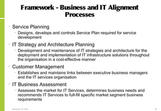 November 24, 2015 28
Framework - Business and IT Alignment
Processes
• Service Planning
− Designs, develops and controls Service Plan required for service
development
• IT Strategy and Architecture Planning
− Development and maintenance of IT strategies and architecture for the
deployment and implementation of IT infrastructure solutions throughout
the organisation in a cost-effective manner
• Customer Management
− Establishes and maintains links between executive business managers
and the IT services organisation
• IT Business Assessment
− Assesses the market for IT Services, determines business needs and
recommends IT Services to full-fill specific market segment business
requirements
 