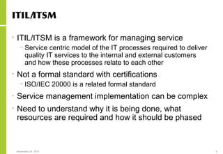 November 24, 2015 4
ITIL/ITSM
• ITIL/ITSM is a framework for managing service
− Service centric model of the IT processes required to deliver
quality IT services to the internal and external customers
and how these processes relate to each other
• Not a formal standard with certifications
− ISO/IEC 20000 is a related formal standard
• Service management implementation can be complex
• Need to understand why it is being done, what
resources are required and how it should be phased
 