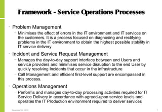 November 24, 2015 7
Framework - Service Operations Processes
• Problem Management
− Minimises the effect of errors in the IT environment and IT services on
the customers. It is a process focused on diagnosing and rectifying
problems in the IT environment to obtain the highest possible stability in
IT service delivery
• Incident and Service Request Management
− Manages the day-to-day support interface between end Users and
service providers and minimises service disruption to the end User by
quickly resolving Incidents that occur in the infrastructure
− Call Management and efficient first-level support are encompassed in
this process.
• Operations Management
− Performs and manages day-to-day processing activities required for IT
Service Delivery in accordance with agreed-upon service levels and
operates the IT Production environment required to deliver services
 