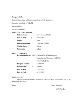 Computer Skills:
Extensive Knowledge and hands-on experience in SAP application.
Operating Knowledge of Tally 7.2
Internet surfing.
MS office,MS Excel
PERSONAL INFORMATION:
Father’s Name : Mr. T.S. Abdul Kader
Date of Birth : 19/04/1991
Gender : Male
Languages Known : Tamil and English
Marital Status : Single
Nationality : Indian
CONTACT DETAILS:
Permanent address :21A/1, Samaina Sheik Moopan Street,
Melapalayam, Tirunelveli – 627 005.
Tamil Nadu, India.
Passport Number : M 5817608
Place of Issue : Madurai.
Date of Issue : 27/01/2015
Date of Expiry : 26/01/2025
DECLARATION
I hereby declare that all the information furnished above is true to the best of my
knowledge and belief.
Place: Yours faithfully
(YAHYA T A)
 
