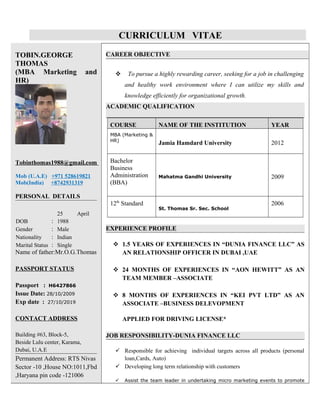 CURRICULUM VITAE
TOBIN.GEORGE
THOMAS
(MBA Marketing and
HR)
Tobinthomas1988@gmail.com
Mob (U.A.E) +971 528619821
Mob(India) +8742931319
PERSONAL DETAILS
DOB :
25 April
1988
Gender : Male
Nationality : Indian
Marital Status : Single
Name of father:Mr.O.G.Thomas
PASSPORT STATUS
Passport : H6427866
Issue Date: 28/10/2009
Exp date : 27/10/2019
CONTACT ADDRESS
Building #63, Block-5,
Beside Lulu center, Karama,
Dubai, U.A.E
Permanent Address: RTS Nivas
Sector -10 ,House NO:1011,Fbd
,Haryana pin code -121006
CAREER OBJECTIVE
 To pursue a highly rewarding career, seeking for a job in challenging
and healthy work environment where I can utilize my skills and
knowledge efficiently for organizational growth.
ACADEMIC QUALIFICATION
COURSE NAME OF THE INSTITUTION YEAR
MBA (Marketing &
HR)
Jamia Hamdard University 2012
Bachelor
Business
Administration
(BBA)
Mahatma Gandhi University 2009
12th
Standard
St. Thomas Sr. Sec. School
2006
EXPERIENCE PROFILE
 1.5 YEARS OF EXPERIENCES IN “DUNIA FINANCE LLC” AS
AN RELATIONSHIP OFFICER IN DUBAI ,UAE
 24 MONTHS OF EXPERIENCES IN “AON HEWITT” AS AN
TEAM MEMBER –ASSOCIATE
 8 MONTHS OF EXPERIENCES IN “KEI PVT LTD” AS AN
ASSOCIATE –BUSINESS DELEVOPMENT
APPLIED FOR DRIVING LICENSE*
JOB RESPONSIBILITY-DUNIA FINANCE LLC
 Responsible for achieving individual targets across all products (personal
loan,Cards, Auto)
 Developing long term relationship with customers
 Assist the team leader in undertaking micro marketing events to promote
 