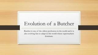 Evolution of a Butcher
Butcher is one of the oldest profession in the world and it is
also evolving fast to adapt in this world where supermarkets
dominate.
 