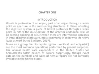 CHAPTER ONE
INTRODUCTION
Hernia is protrusion of an organ, part of an organ through a weak
point or aperture in the surrounding structures. In those affecting
the digestive system, a piece of bowel protrudes through a weak
point in either the musculature of the anterior abdominal wall or
an existing opening .It occurs when there are intermittent increases
in intra-abdominal pressure, most commonly in men who lift heavy
loads at work (Anne& Allison, 2017).
Taken as a group, herniorraphies (groin, umbilical, and epigastric)
are the most common operations performed by general surgeons.
The annual health care expenditure in the United States for
herniorraphy totals billions of dollars. Surprisingly, though exact
data on the numbers and types of hernia repairs are not currently
available in the United States.
 