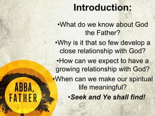 Introduction:
•What do we know about God
the Father?
•Why is it that so few develop a
close relationship with God?
•How can we expect to have a
growing relationship with God?
•When can we make our spiritual
life meaningful?
•Seek and Ye shall find!
 