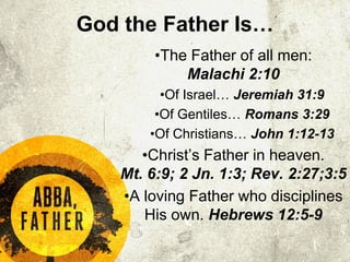 God the Father Is…
•The Father of all men:
Malachi 2:10
•Of Israel… Jeremiah 31:9
•Of Gentiles… Romans 3:29
•Of Christians… John 1:12-13
•Christ’s Father in heaven.
Mt. 6:9; 2 Jn. 1:3; Rev. 2:27;3:5
•A loving Father who disciplines
His own. Hebrews 12:5-9
 