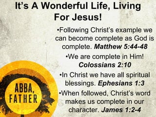 It’s A Wonderful Life, Living
For Jesus!
•Following Christ’s example we
can become complete as God is
complete. Matthew 5:44-48
•We are complete in Him!
Colossians 2:10
•In Christ we have all spiritual
blessings. Ephesians 1:3
•When followed, Christ’s word
makes us complete in our
character. James 1:2-4
 
