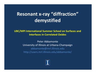Resonant x‐ray “diffraction” 
         demystified
UBC/MPI International Summer School on Surfaces and 
           Interfaces in Correlated Oxides

                  Peter Abbamonte
      University of Illinois at Urbana‐Champaign
            abbamonte@mrl.illinois.edu
      http://users.mrl.illinois.edu/abbamonte/
 