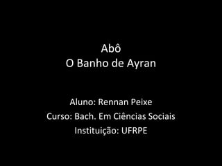 Abô
O Banho de Ayran
Aluno: Rennan Peixe
Curso: Bach. Em Ciências Sociais
Instituição: UFRPE
 