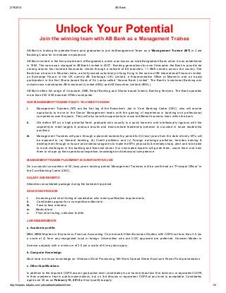 2/19/2014 AB Bank
http://hotjobs.bdjobs.com/jobs/abbank/abbank5.htm 1/2
Unlock Your Potential
Join the winning team with AB Bank as a Management Trainee
AB Bank is looking for potential fresh post graduates to join its Management Team as a ‘Management Trainee’ (MT) in Core
Banking Cadre for immediate employment.
AB Bank Limited is the first private bank of Bangladesh, which was known as Arab Bangladesh Bank when it was established
in 1982. The name was changed to AB Bank Limited in 2007. Bonding generations for over 3 decades, the Bank is proud to be
serving around four hundred thousands clients through a network of 88 branches, 11 SME centers across the country. The
Bank has a branch in Mumbai, India, a wholly owned subsidiary in Hong Kong in the name of AB International Finance Limited,
an Exchange House in the UK namely AB Exchange (UK) Limited, a Representative Office at Myanmar and an equity
participation in the first Sharia based Bank of Sri Lanka called “Amana Bank Limited”. The Bank’s Investment Banking arm
includes two subsidiaries AB Investment Limited (ABIL) and AB Securities Limited (ABSL).
AB Bank offers full range of Corporate, SME, Retail Banking and Sharia based Islamic Banking Services. The Bank operates
more than 200 VISA branded ATMs countrywide.
OUR MANAGEMENT TRAINEE POLICY: YOU NEED TO KNOW
i. Management Trainees (MT) are the first leg of the Executive’s Job in ‘Core Banking Cadre (CBC)’ who will receive
opportunity to move to the Senior Management levels with the gaining of experience in banking and professional
competence over the years. They will also have the opportunity to move to different business lines within the bank.
ii. We define MT as a high potential fresh graduate who usually is a quick learners and intellectually rigorous with the
capability to meet targets & produce results and demonstrate leadership behavior to succeed in future leadership
positions.
iii. Management Trainees will pass through a planned traineeship period for 02 (two) years from the date of entry. MTs will
be exposed to (a) General banking, (b) Credit portfolios and (c) Foreign exchange portfolios, besides training &
development through in-house and external programs to make the MTs physically & mentally sharp, alert and to be able
to meet challenges in the banking and financial sector. Our nominated experts will guide them, coach them and train
them to shape up their operational expertise, knowledge and behavioral competence.
MANAGEMENT TRAINEE PLACEMENT IN SUBSTANTITIVE JOB
On successful completion of 02 (two) years training period, Management Trainees will be confirmed as “Principal Officer” in
the Core Banking Cadre (CBC).
SALARY AND BENEFITS
Attractive consolidated package during the traineeship period.
SELECTION PROCESS
i. Screening and short listing of candidates who meet qualification requirements.
ii. Candidates appear for a competitive written test.
iii. Face to face interview
iv. Medical test
v. Final short listing, selection & offer
JOB REQUIREMENTS
a. Academic profile:
MBA, MBM, Masters in Economics, Finance, Accounting, Commerce & Other Business Studies with CGPA not less than 3.5 (on
a scale of 4) from any recognized local or foreign Universities who are UGC approved are preferred. However Master in
Science subjects with a minimum of 3.5 (on a scale of 4) may also apply.
b. Computer Knowledge:
Must have minimum knowledge on: Windows Word Processing, MS Word, Spread Sheet, Excel and Power Point presentation.
c. Other Qualifications:
In addition to the required CGPA at post-graduation level, candidates must have at least two first divisions or equivalent CGPA
in their academic feat in public examinations, but no 3rd division or equivalent CGPA at any level is acceptable. Candidates
aged over 30 as on February 15, 2014 will not qualify to apply.
 