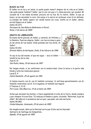 BUSCO SU FAZ
El Señor es mi luz y mi salud, ¿a quién puedo temer? Amparo de mi vida es el Señor,
¿de quién puedo temblar? Señor, oye la voz con que a ti clamo,escucha, por piedad. Mi
corazón de ti me habla diciendo: procura ver su faz. Es tu rostro, Señor, lo que yo
busco, no me escondas tu cara. Con enojo a tu siervo no rechaces; eres tú mi defensa.
La bondad del Señor espero ver donde moran los vivos. Confía en el Señor, ¡ánimo,
arriba! Espera en el Señor.
Salmo 26 (27)

Parroquia de San Roberto Bellarmino ai Parioli,
Roma, 2 de marzo de 1980

CRISTO ES LIBERACIÓN
Es bueno darte gracias, oh Señor, y cantarle, oh Altísimo, a
tu Nombre. Pues me alegras, Señor, con tus acciones y gozo
en las obras de tus manos: ¡Cuán grandes son tus obras, oh
Señor!
Salmo 92 (91)

Estadio Nehru de Kottayam, India, 8 de febrero de 1986

Yo soy la luz del mundo: el que me sigue -- dice el Señor -tendrá la luz de la vida.
Juan 8, 12

San Pedro, Roma, 29 de marzo de 1987

No tengan miedo, ni se conformen con la mediocridad. Lleva la barca a la parte más
honda y echa las redes para pescar.
Lucas 5, 4

Castel Gandolfo, 25 de agosto de 1981

Si hemos muerto con él, con él también viviremos. Si sufrimos pacientemente con él,
también reinaremos con él. Si lo negamos, él también nos negará.
2 Timoteo 2, 11-12

Port Louis, Isla Mauricio, 14 de octubre de 1989

Antes que naciesen los montes, o fuera engendrado el orbe de la tierra, desde siempre
y por siempre tú eres Dios. Tú reduces al hombre a polvo, diciendo: "Retornad, hijos de
Adán". Mil años en tu presencia son un ayer, que pasó, una vela nocturna.
Salmo 90 (89)

Ciudad Guayana, Venezuela, 29 de enero de 1985

No tengáis miedo, ¡ésta es la libertad con la que Cristo nos ha liberado!
Santuario de Santiago de Compostela,

España, 19 de agosto de 1989

2

 