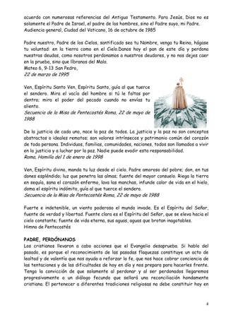 acuerdo con numerosas referencias del Antiguo Testamento. Para Jesús, Dios no es
solamente el Padre de Israel, el padre de los hombres, sino el Padre suyo, mi Padre.
Audiencia general, Ciudad del Vaticano, 16 de octubre de 1985
Padre nuestro, Padre de los Cielos, santificado sea tu Nombre, venga tu Reino, hágase
tu voluntad: en la tierra como en el Cielo.Danos hoy el pan de este día y perdona
nuestras deudas, como nosotros perdonamos a nuestros deudores, y no nos dejes caer
en la prueba, sino que líbranos del Malo.
Mateo 6, 9-13 San Pedro,

22 de marzo de 1995

Ven, Espíritu Santo Ven, Espíritu Santo, guía al que tuerce
el sendero. Mira el vacío del hombre si tú le faltas por
dentro; mira el poder del pecado cuando no envías tu
aliento.

Secuencia de la Misa de Pentecostés Roma, 22 de mayo de
1988

De la justicia de cada uno, nace la paz de todos. La justicia y la paz no son conceptos
abstractos o ideales remotos; son valores intrínsecos y patrimonio común del corazón
de toda persona. Individuos, familias, comunidades, naciones, todos son llamados a vivir
en la justicia y a luchar por la paz. Nadie puede evadir esta responsabilidad.

Roma, Homilía del 1 de enero de 1998

Ven, Espíritu divino, manda tu luz desde el cielo. Padre amoroso del pobre; don, en tus
dones espléndido; luz que penetra las almas; fuente del mayor consuelo. Riega la tierra
en sequía, sana el corazón enfermo, lava las manchas, infunde calor de vida en el hielo,
doma el espíritu indómito, guía al que tuerce el sendero.

Secuencia de la Misa de Pentecostés Roma, 22 de mayo de 1988

Fuerte e indetenible, un viento poderoso el mundo invade. Es el Espíritu del Señor,
fuente de verdad y libertad. Fuente clara es el Espíritu del Señor, que se eleva hacia el
cielo constante; fuente de vida eterna, sus aguas, aguas que brotan inagotables.
Himno de Pentecostés
PADRE, PERDÓNANOS
Los cristianos llevaron a cabo acciones que el Evangelio desaprueba. Si hablo del
pasado, es porque el reconocimiento de las pasadas flaquezas constituye un acto de
lealtad y de valentía que nos ayuda a reforzar la fe, que nos hace cobrar conciencia de
las tentaciones y de las dificultades de hoy en día y nos prepara para hacerles frente.
Tengo la convicción de que solamente al perdonar y al ser perdonados llegaremos
progresivamente a un diálogo fecundo que sellará una reconciliación hondamente
cristiana. El pertenecer a diferentes tradiciones religiosas no debe constituir hoy en

4

 
