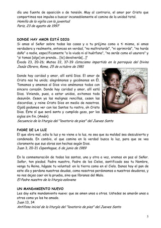día una fuente de oposición o de tensión. Muy al contrario, el amor por Cristo que
compartimos nos impulsa a buscar incansablemente el camino de la unidad total.

Homilía de la vigilia con la juventud
Paris, 23 de agosto de 1997

DONDE HAY AMOR ESTÁ DIOS
Si amas al Señor sobre todas las cosas y a tu prójimo como a ti mismo, si amas
verdadera y realmente, entonces en verdad, "no maltratarás", "ni oprimirás", "no harás
daño" a nadie, específicamente "a la viuda ni al huérfano", "no serás como el usurero" y
"si tomas [algo] en prenda... [lo] devolverás[...]"
Éxodo 23, 20-26; Mateo 22, 37-39 Catecismo impartido en la parroquia del Divino

Jesús Obrero, Roma, 25 de octubre de 1981

Donde hay caridad y amor, allí está Dios. El amor de
Cristo nos ha unido; alegrémonos y gocémonos en Él.
Temamos y amemos al Dios vivo amémonos todos con
sincero corazón. Donde hay caridad y amor, allí está
Dios. Viniendo, pues, a estar unidos, evitemos toda
desunión. Cesen ya las malignas rencillas, cesen las
discordias, y reine Cristo Dios en medio de nosotros.
Ojalá podamos ver con los Santos tu rostro, oh Cristo
Dios. Éste sí que será santo y cumplido gozo, por los
siglos sin fin. (Amén)

Secuencia de la liturgia del "lavatorio de pies" del Jueves Santo
PADRE DE LA LUZ
El que obra mal, odia la luz y no viene a la luz, no sea que su maldad sea descubierta y
condenada. En cambio, el que camina en la verdad busca la luz, para que se vea
claramente que sus obras son hechas según Dios.
Juan 3, 20-21 Copenhague, 6 de junio de 1989
En la conmemoración de todos los santos, una y otra a vez, oremos en paz al Señor.
Señor, ten piedad. Padre nuestro, Padre de los Cielos, santificado sea tu Nombre,
venga tu Reino, hágase tu voluntad: en la tierra como en el Cielo. Danos hoy el pan de
este día y perdona nuestras deudas, como nosotros perdonamos a nuestros deudores, y
no nos dejes caer en la prueba, sino que líbranos del Malo.

El Padre nuestro de la liturgia eslovena

UN MANDAMIENTO NUEVO
Les doy este mandamiento nuevo: que se amen unos a otros. Ustedes se amarán unos a
otros como yo los he amado.
Juan 13, 34

Antífona inicial de la liturgía del "lavatorio de pies" del Jueves Santo

5

 