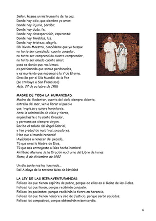 Señor, hazme un instrumento de tu paz.
Donde hay odio, que siembre yo amor;
Donde hay injuria, perdón;
Donde hay duda, fe;
Donde hay desesperación, esperanza;
Donde hay tinieblas, luz.
Donde hay tristeza, alegría.
Oh Divino Maestro, concédeme que yo busque
no tanto ser consolado, cuanto consolar,
no tanto ser comprendido cuanto comprender,
no tanto ser amado cuanto amar;
pues es dando que recibimos;
es perdonando que somos perdonados,
y es muriendo que nacemos a la Vida Eterna.
Oración por el Día Mundial de la Paz
(se atribuye a San Francisco)

Asís, 27 de octubre de 1986

MADRE DE TODA LA HUMANIDAD
Madre del Redentor, puerta del cielo siempre abierta,
estrella del mar, ven a librar al pueblo
que tropieza y quiere levantarse.
Ante la admiración de cielo y tierra,
engendraste a tu santo Creador,
y permaneces siempre virgen.
Recibe el saludo del ángel Gabriel,
y ten piedad de nosotros, pecadores.
¡Haz que el mundo renazca!
¡Ayúdanos a renacer del pecado,
Tú que eres la Madre de Dios,
Tú que nos entregaste a Dios hecho hombre!
Antífona Mariana de la Oración nocturna del Libro de horas

Roma, 8 de diciembre de 1982

Un día santo nos ha iluminado...
Del Aleluya de la tercera Misa de Navidad
LA LEY DE LAS BIENAVENTURANZAS
Felices los que tienen espíritu de pobre, porque de ellos es el Reino de los Cielos.
Felices los que lloran, porque recibirán consuelo.
Felices los pacientes, porque recibirán la tierra en herencia.
Felices los que tienen hambre y sed de Justicia, porque serán saciados.
Felices los compasivos, porque obtendrán misericordia.
6

 