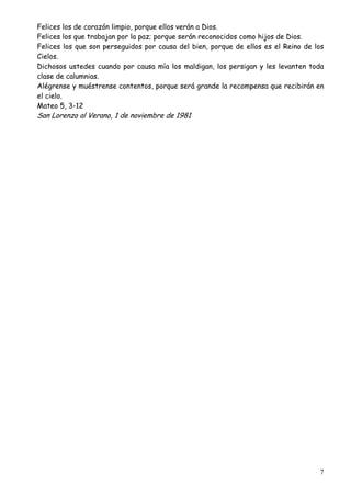 Felices los de corazón limpio, porque ellos verán a Dios.
Felices los que trabajan por la paz; porque serán reconocidos como hijos de Dios.
Felices los que son perseguidos por causa del bien, porque de ellos es el Reino de los
Cielos.
Dichosos ustedes cuando por causa mía los maldigan, los persigan y les levanten toda
clase de calumnias.
Alégrense y muéstrense contentos, porque será grande la recompensa que recibirán en
el cielo.
Mateo 5, 3-12

San Lorenzo al Verano, 1 de noviembre de 1981

7

 