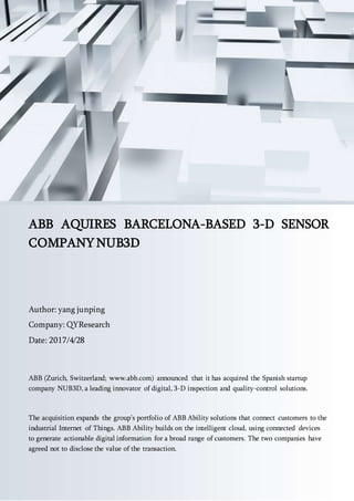 Email: sales@qyresearch.com; Tel: 001-6262952442 0086-1082945717; http://www.qyresearch.com 1
ABB AQUIRES BARCELONA-BASED 3-D SENSOR
COMPANY NUB3D
Author: yang junping
Company: QYResearch
Date: 2017/4/28
ABB (Zurich, Switzerland; www.abb.com) announced that it has acquired the Spanish startup
company NUB3D, a leading innovator of digital, 3-D inspection and quality-control solutions.
The acquisition expands the group’s portfolio of ABB Ability solutions that connect customers to the
industrial Internet of Things. ABB Ability builds on the intelligent cloud, using connected devices
to generate actionable digital information for a broad range of customers. The two companies have
agreed not to disclose the value of the transaction.
 