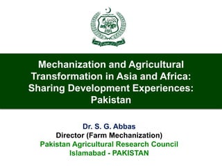 Mechanization and Agricultural
Transformation in Asia and Africa:
Sharing Development Experiences:
Pakistan
Dr. S. G. Abbas
Director (Farm Mechanization)
Pakistan Agricultural Research Council
Islamabad - PAKISTAN
 