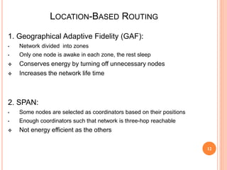 12
LOCATION-BASED ROUTING
12
1. Geographical Adaptive Fidelity (GAF):
• Network divided into zones
• Only one node is awake in each zone, the rest sleep
 Conserves energy by turning off unnecessary nodes
 Increases the network life time
2. SPAN:
• Some nodes are selected as coordinators based on their positions
• Enough coordinators such that network is three-hop reachable
 Not energy efficient as the others
 