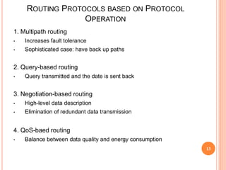 ROUTING PROTOCOLS BASED ON PROTOCOL
OPERATION
1. Multipath routing
• Increases fault tolerance
• Sophisticated case: have back up paths
2. Query-based routing
• Query transmitted and the date is sent back
3. Negotiation-based routing
• High-level data description
• Elimination of redundant data transmission
4. QoS-baed routing
• Balance between data quality and energy consumption
13
 