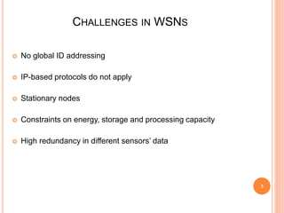 CHALLENGES IN WSNS
 No global ID addressing
 IP-based protocols do not apply
 Stationary nodes
 Constraints on energy, storage and processing capacity
 High redundancy in different sensors’ data
3
 