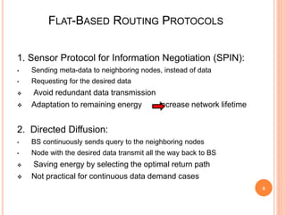 FLAT-BASED ROUTING PROTOCOLS
1. Sensor Protocol for Information Negotiation (SPIN):
• Sending meta-data to neighboring nodes, instead of data
• Requesting for the desired data
 Avoid redundant data transmission
 Adaptation to remaining energy increase network lifetime
2. Directed Diffusion:
• BS continuously sends query to the neighboring nodes
• Node with the desired data transmit all the way back to BS
 Saving energy by selecting the optimal return path
 Not practical for continuous data demand cases
6
 