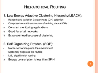 HIERARCHICAL ROUTING
9
1. Low Energy Adaptive Clustering Hierarchy(LEACH):
• Random and variation Cluster Head (CH) selection
• Compression and transmission of arriving data at CHs
 Constant monitoring applications
 Good for small networks
 Extra overhead because of clustering
2. Self Organizing Protocol (SOP):
• Mobile sensors to probe the environment
• Stationary nodes as the routers
• LML algorithm for routing
 Energy consumption is less than SPIN
 