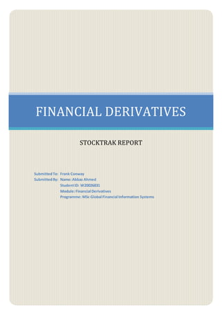 FINANCIAL DERIVATIVES
STOCKTRAK REPORT
SubmittedTo: Frank Conway
SubmittedBy: Name:Abbas Ahmed
StudentID: W20026831
Module:Financial Derivatives
Programme: MSc Global Financial Information Systems
 