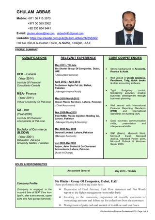 GhulamAbbas Finance Professional CV - Page 1 of 4
GHULAM ABBAS
Mobile:+971 56 415 3870
+971 50 595 2062
+92 333 684 9441
E-mail: ghulam.abbas@live.com, abbas9441@gmail.com
Linkedin: https://ae.linkedin.com/pub/ghulam-abbas/5b/858/602
Flat No. 803-B Al-Bustan Tower, Al-Nadha, Sharjah, U.A.E
PROFILE SUMMARY
QUALIFICATIONS
CFC - Canada
(Year-2014)
Institute Of Financial
Consultants-Canada
MBA- Finance
(Year-2011)
Virtual University Of Pakistan
CA - Inter
(Year-2006)
Institute Of Chartered
Accountants of Pakistan
Bachelor of Commerce
(B.COM)
(Year-2001)
Bahauddin Zakariya
University Multan, Pakistan
RELEVANT EXPERIENCE
May 2013 - Till date
Bin Dhaher Group Of Companies, Dubai,
UAE
(Accountant General)
April 2012 – April 2013
Technimen Agha Pvt Ltd, Sialkot,
Pakistan
(Manager Internal Audit)
May 2010-March2012
Ocean Plastic Furniture, Lahore, Pakistan
(Chief Accountant)
Nov 2008-May2010
SVA RUBA Plastic Injection Molding Co.,
Lahore, Pakistan
(Manager Costing & Sourcing)
Mar 2003-Nov 2008
Dynasel Limited, Lahore, Pakistan
(Manager Accounts)
Jan 2002-Mar 2003
Anjum, Asim Shahid & Co Chartered
Accountants, Lahore, Pakistan
(Audit In Charge)
CORE COMPETENCIES
 Strong background in Accounts,
Finance & Audit.
 Well versed in Oracle database,
Peachtree, Tally, Quick books
& other accounting software.
 Tight Budgetary control,
forecasting accuracy, creative
business development through
business planning.
 Well versed with International
Financial Reporting Standards
(IFRS) and International
Standards on Auditing (ISA).
 Good business communication
skills, presentation and
interpersonal skills.
 SAP (Basic), Microsoft Word,
Microsoft Excel, Microsoft
Access, Microsoft Power point,
Microsoft Outlook & Windows
Server 2003.
ROLES & RESPONSIBILITIES
Company Profile
(Company is engaged in the
import & Sale of SEAT Cars from
Spain, after sale services, spare
parts and Auto garage Services)
Accountant General May 2013 - Till date
Bin Dhaher Group Of Companies, Dubai, UAE
I have performed the following duties here:
 Preparation of Final Account, Cash Flow statement and Net Worth
report to the higher management on monthly basis
 Invoicing to the customers, preparation of monthly statements of
outstanding amounts and follow-up for collections from the customers
 Management of petty cash and control of its inflows and out flows.
 