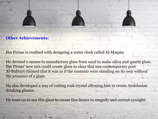 Other Achievements:
Ibn Firnas is credited with designing a water clock called Al-Maqata
He devised a means to manufacture glass from sand to make silica and quartz glass.
Ibn Firnas’ new mix could create glass so clear that one contemporary poet
Al-Buhturi claimed that it was as if the contents were standing on its own without
the presence of a glass.
He also developed a way of cutting rock crystal allowing him to create Andalusian
drinking glasses.
He went on to use this glass to create fine lenses to magnify and correct eyesight.
 