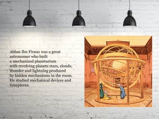 Abbas Ibn Firnas was a great
astronomer who built
a mechanized planetarium
with revolving planets stars, clouds,
thunder and lightning produced
by hidden mechanisms in the room.
He studied mechanical devices and
timepieces.
 