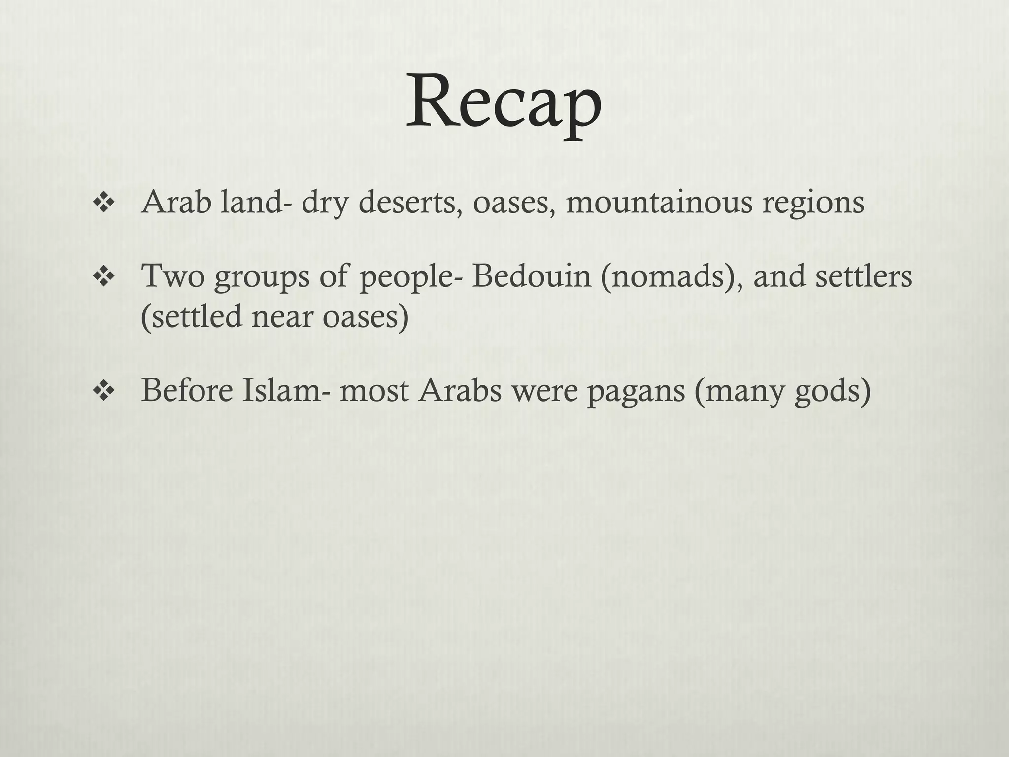 Recap
 Arab land- dry deserts, oases, mountainous regions

 Two groups of people- Bedouin (nomads), and settlers
   (settled near oases)

 Before Islam- most Arabs were pagans (many gods)
 