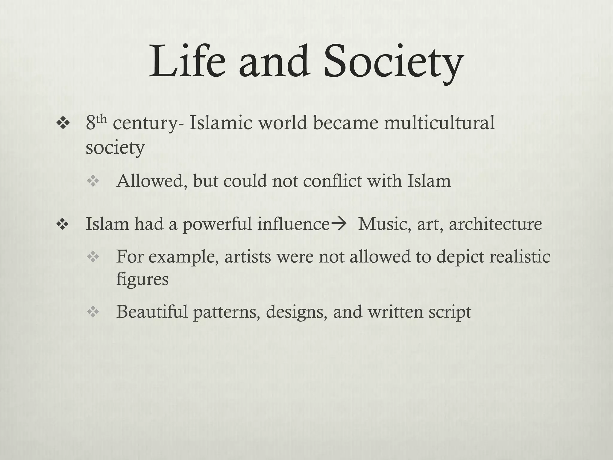 Life and Society
 8th century- Islamic world became multicultural
   society
    Allowed, but could not conflict with Islam

 Islam had a powerful influence Music, art, architecture
    For example, artists were not allowed to depict realistic
       figures
    Beautiful patterns, designs, and written script
 