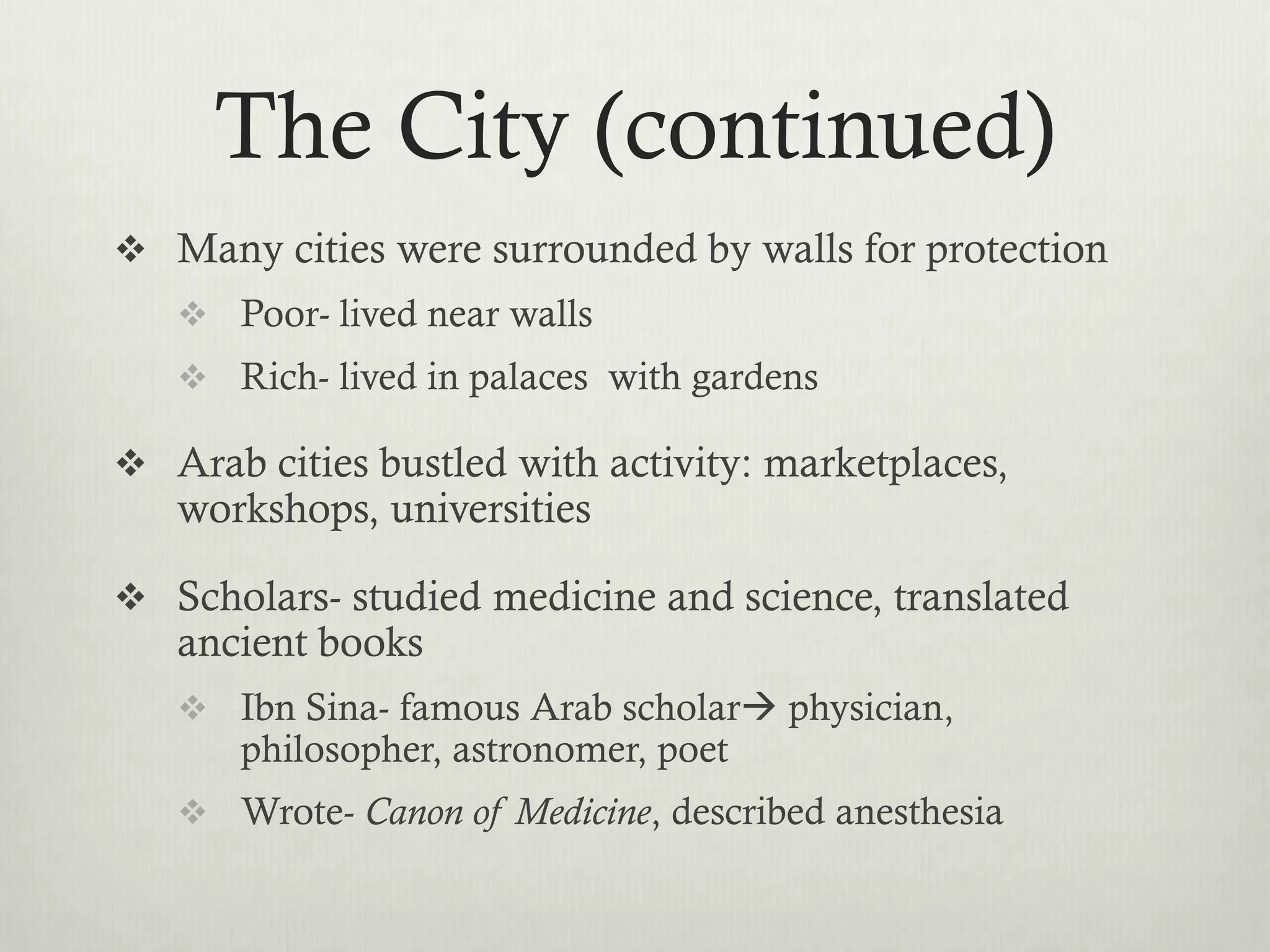 The City (continued)
 Many cities were surrounded by walls for protection
    Poor- lived near walls
    Rich- lived in palaces with gardens

 Arab cities bustled with activity: marketplaces,
   workshops, universities

 Scholars- studied medicine and science, translated
   ancient books
    Ibn Sina- famous Arab scholar physician,
       philosopher, astronomer, poet
    Wrote- Canon of Medicine, described anesthesia
 