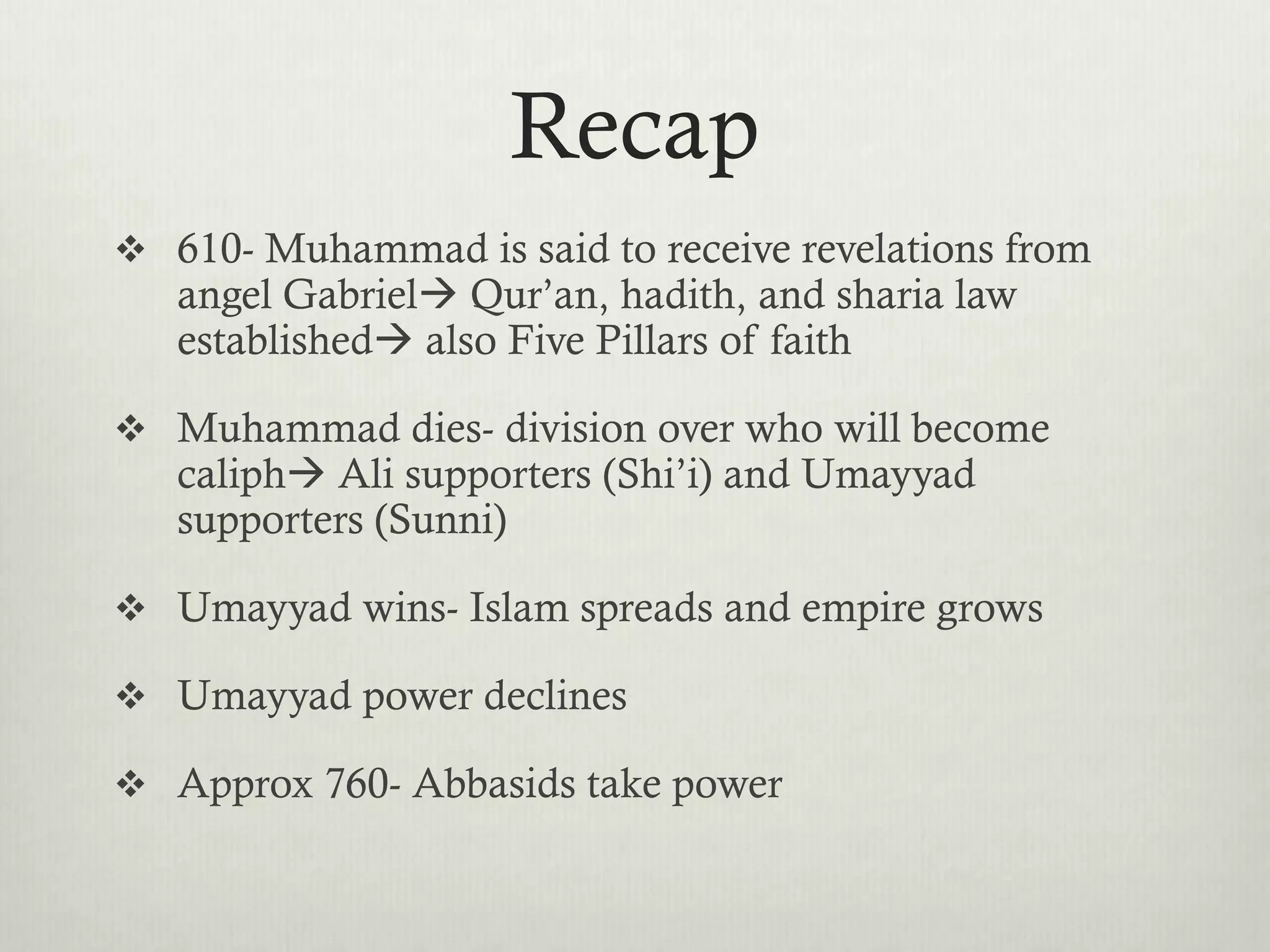 Recap
 610- Muhammad is said to receive revelations from
   angel Gabriel Qur’an, hadith, and sharia law
   established also Five Pillars of faith

 Muhammad dies- division over who will become
   caliph Ali supporters (Shi’i) and Umayyad
   supporters (Sunni)

 Umayyad wins- Islam spreads and empire grows

 Umayyad power declines

 Approx 760- Abbasids take power
 