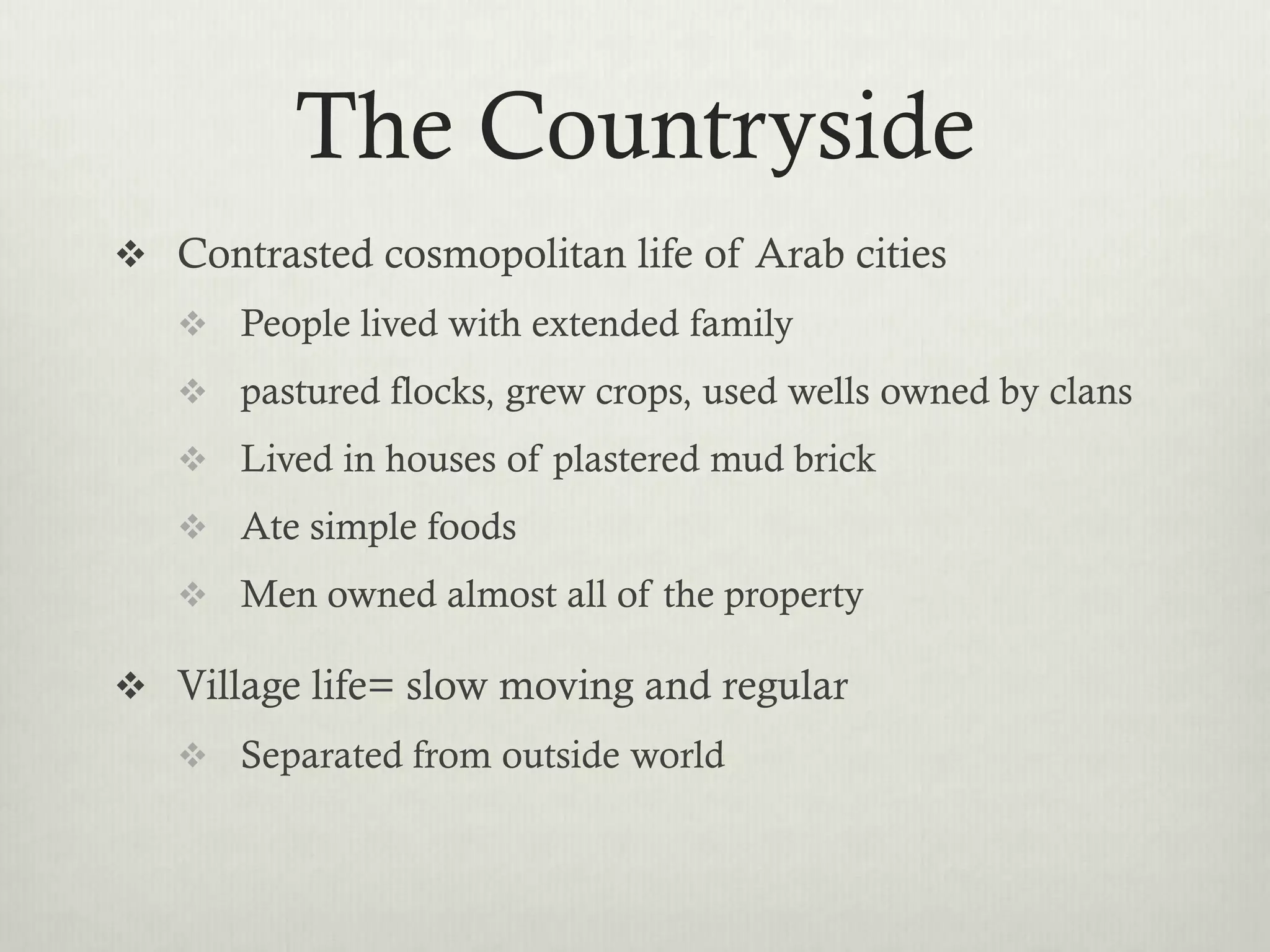 The Countryside
 Contrasted cosmopolitan life of Arab cities
    People lived with extended family
    pastured flocks, grew crops, used wells owned by clans
    Lived in houses of plastered mud brick
    Ate simple foods
    Men owned almost all of the property

 Village life= slow moving and regular
    Separated from outside world
 