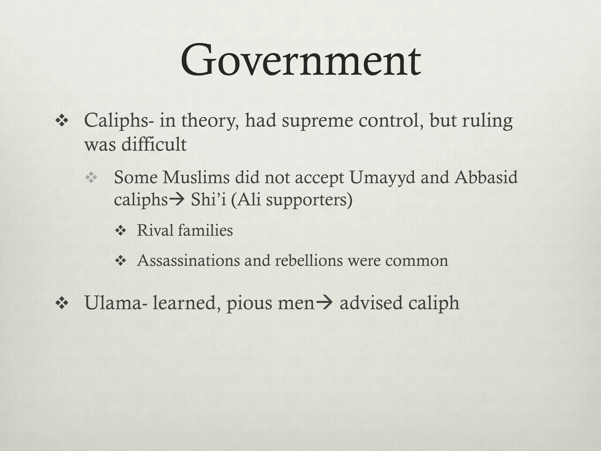 Government
 Caliphs- in theory, had supreme control, but ruling
   was difficult
    Some Muslims did not accept Umayyd and Abbasid
      caliphs Shi’i (Ali supporters)
       Rival families

       Assassinations and rebellions were common

 Ulama- learned, pious men advised caliph
 