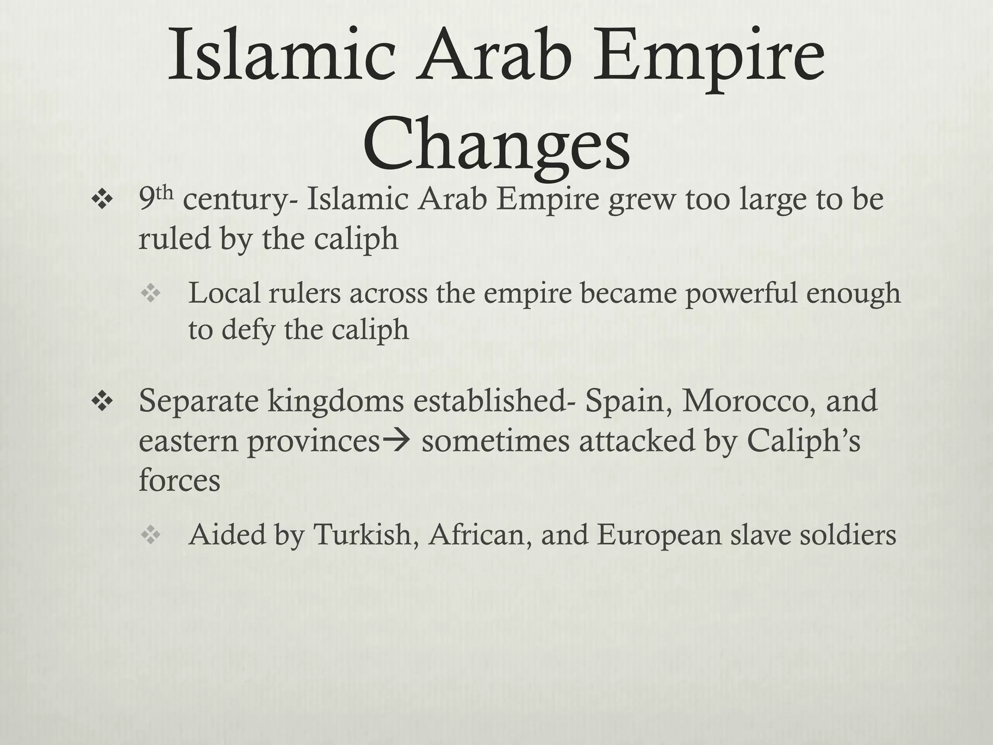 Islamic Arab Empire
           Changes
 9th century- Islamic Arab Empire grew too large to be
   ruled by the caliph
    Local rulers across the empire became powerful enough
      to defy the caliph

 Separate kingdoms established- Spain, Morocco, and
   eastern provinces sometimes attacked by Caliph’s
   forces
    Aided by Turkish, African, and European slave soldiers
 