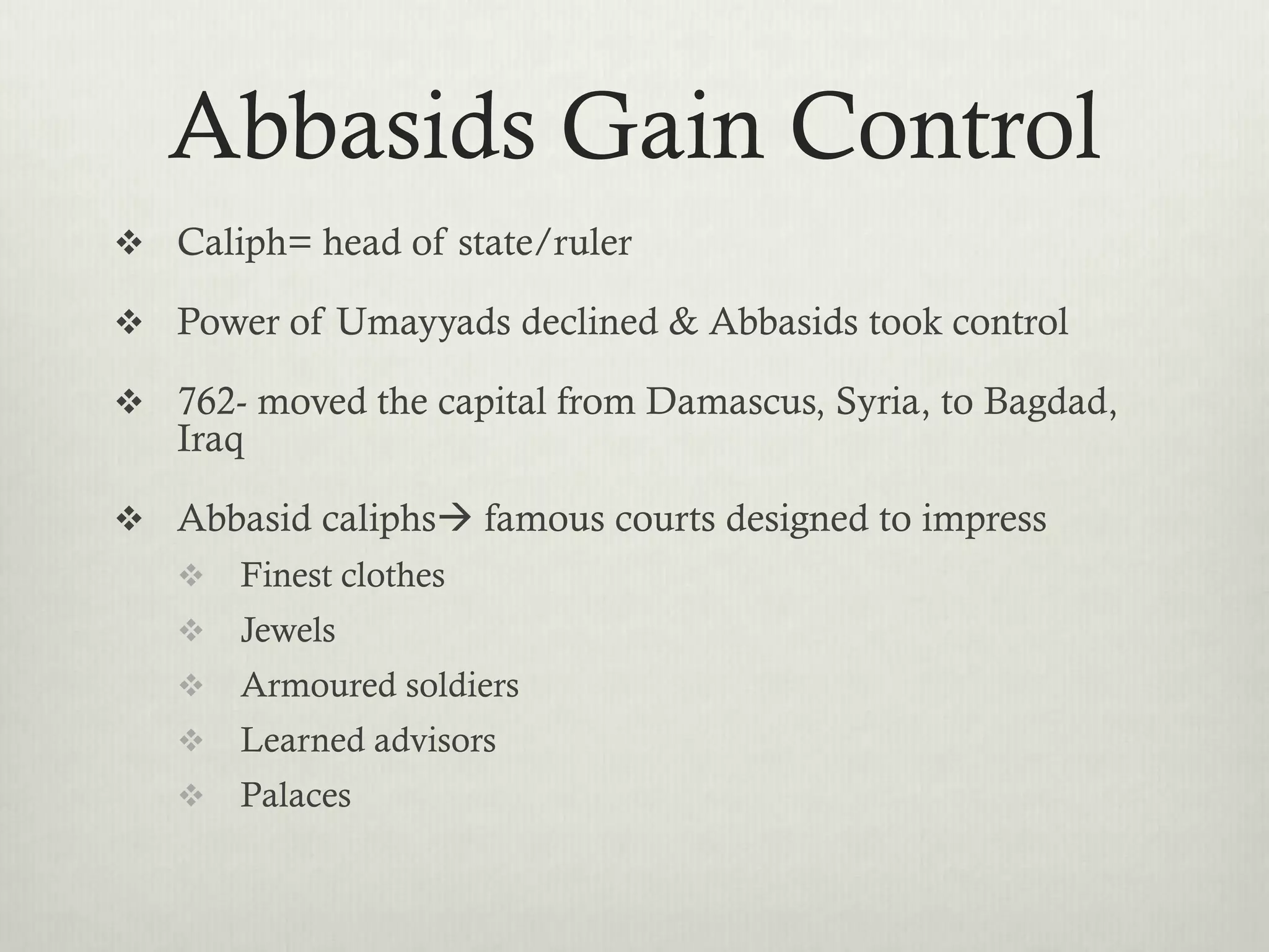 Abbasids Gain Control
 Caliph= head of state/ruler

 Power of Umayyads declined & Abbasids took control

 762- moved the capital from Damascus, Syria, to Bagdad,
   Iraq

 Abbasid caliphs famous courts designed to impress
      Finest clothes
      Jewels
      Armoured soldiers
      Learned advisors
      Palaces
 