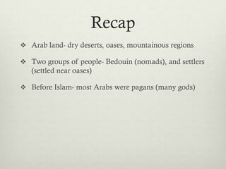 Recap
 Arab land- dry deserts, oases, mountainous regions

 Two groups of people- Bedouin (nomads), and settlers
   (settled near oases)

 Before Islam- most Arabs were pagans (many gods)
 