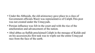 • Under the Abbasids, the old aristocracy gave place to a class of
Government officials.Wazir was representative of Caliph.This post
was not created under the Umayyads.
• Persian influence was felt in the court and with the rise of the
amelioration and advancement of the nation.
• Abul abbas as-Saffah proclaimed Caliph in the mosque of Kufah and
on his accession,his first task was to wipfe out the entire Umayyad
race from the face of the earth.
 