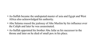 • As-Saffah became the undisputed master of asia and Egypt and West
Africa also acknowledged his authority.
• Abu Salama roused the jealousy of Abu Muslim by his influence over
the Caliph and later he was assassinated.
• As-Saffah appointed his brother Abu Jafar as his successor to the
throne and later on he died of small pox in his place.
 