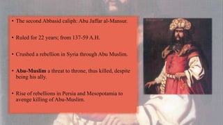 • The second Abbasid caliph: Abu Jaffar al-Mansur.
• Ruled for 22 years; from 137-59 A.H.
• Crushed a rebellion in Syria through Abu Muslim.
• Abu-Muslim a threat to throne, thus killed, despite
being his ally.
• Rise of rebellions in Persia and Mesopotamia to
avenge killing of Abu-Muslim.
 
